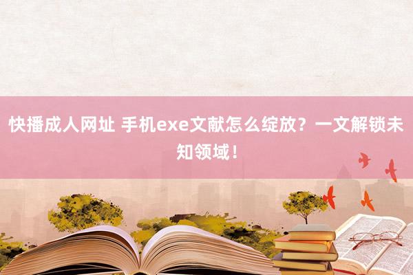 快播成人网址 手机exe文献怎么绽放？一文解锁未知领域！