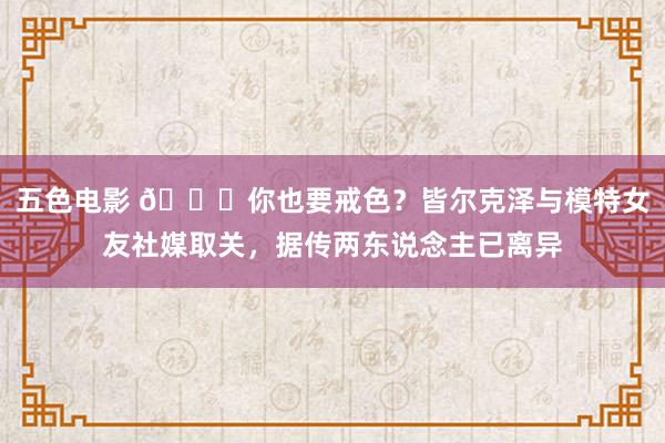 五色电影 👀你也要戒色？皆尔克泽与模特女友社媒取关，据传两东说念主已离异