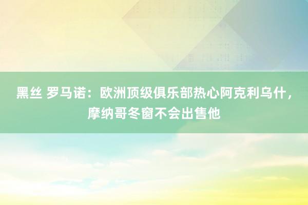 黑丝 罗马诺：欧洲顶级俱乐部热心阿克利乌什，摩纳哥冬窗不会出售他