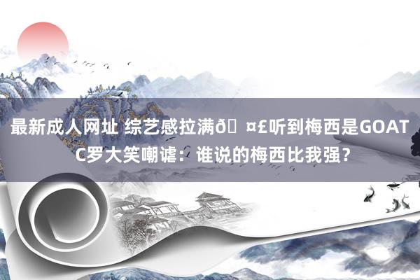 最新成人网址 综艺感拉满🤣听到梅西是GOAT C罗大笑嘲谑：谁说的梅西比我强？