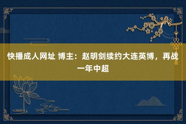 快播成人网址 博主：赵明剑续约大连英博，再战一年中超