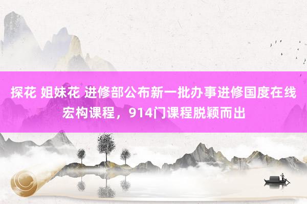 探花 姐妹花 进修部公布新一批办事进修国度在线宏构课程，914门课程脱颖而出
