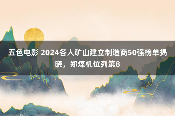 五色电影 2024各人矿山建立制造商50强榜单揭晓，郑煤机位列第8