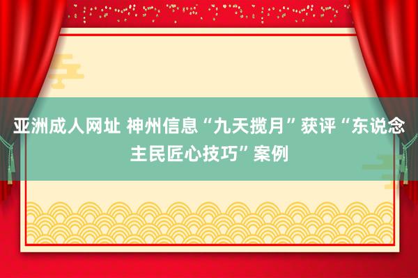 亚洲成人网址 神州信息“九天揽月”获评“东说念主民匠心技巧”案例