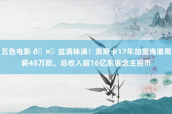 五色电影 🤑盆满钵满！奥斯卡17年加盟海港周薪48万欧，总收入超16亿东说念主民币