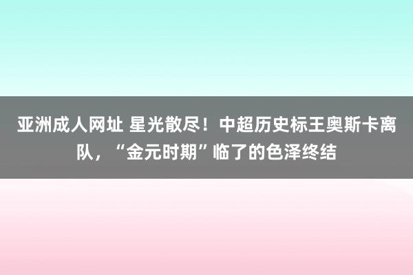 亚洲成人网址 星光散尽！中超历史标王奥斯卡离队，“金元时期”临了的色泽终结