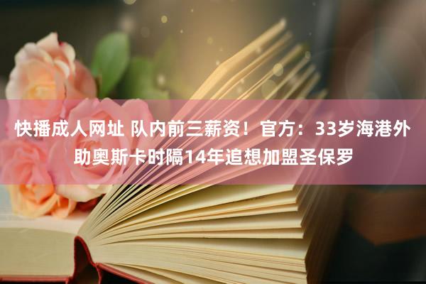 快播成人网址 队内前三薪资！官方：33岁海港外助奥斯卡时隔14年追想加盟圣保罗