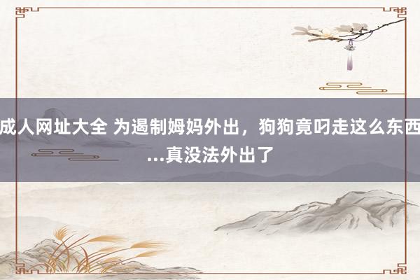 成人网址大全 为遏制姆妈外出，狗狗竟叼走这么东西...真没法外出了