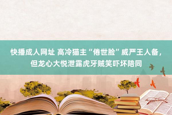 快播成人网址 高冷猫主“倦世脸”威严王人备，但龙心大悦泄露虎牙贼笑吓坏陪同
