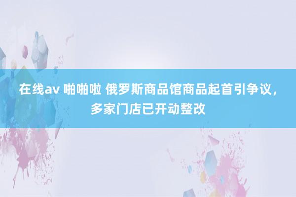 在线av 啪啪啦 俄罗斯商品馆商品起首引争议，多家门店已开动整改