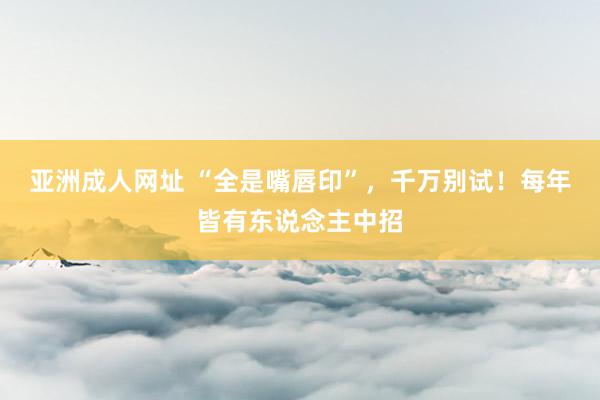亚洲成人网址 “全是嘴唇印”，千万别试！每年皆有东说念主中招