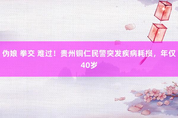 伪娘 拳交 难过！贵州铜仁民警突发疾病耗损，年仅40岁