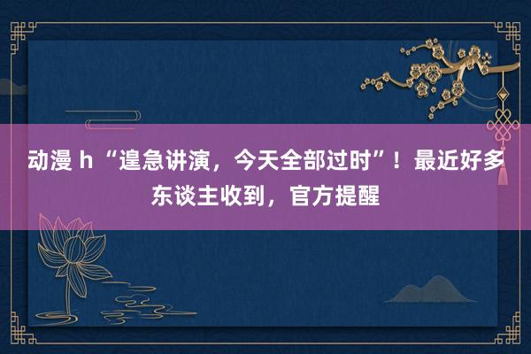 动漫 h “遑急讲演，今天全部过时”！最近好多东谈主收到，官方提醒