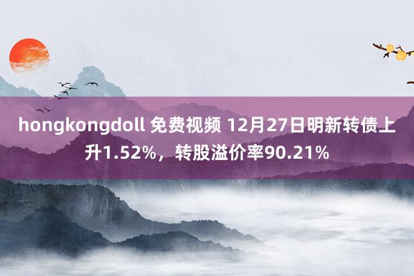 hongkongdoll 免费视频 12月27日明新转债上升1.52%，转股溢价率90.21%
