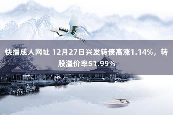 快播成人网址 12月27日兴发转债高涨1.14%，转股溢价率51.99%