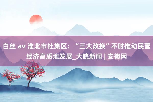 白丝 av 淮北市杜集区：“三大改换”不时推动民营经济高质地发展_大皖新闻 | 安徽网