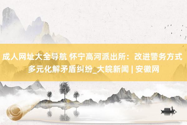 成人网址大全导航 怀宁高河派出所：改进警务方式 多元化解矛盾纠纷_大皖新闻 | 安徽网