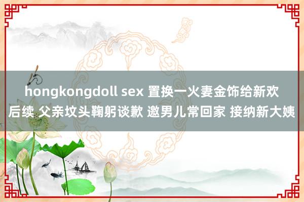 hongkongdoll sex 置换一火妻金饰给新欢后续 父亲坟头鞠躬谈歉 邀男儿常回家 接纳新大姨