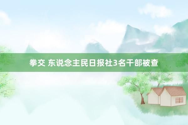 拳交 东说念主民日报社3名干部被查