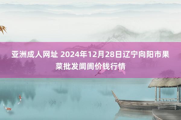 亚洲成人网址 2024年12月28日辽宁向阳市果菜批发阛阓价钱行情