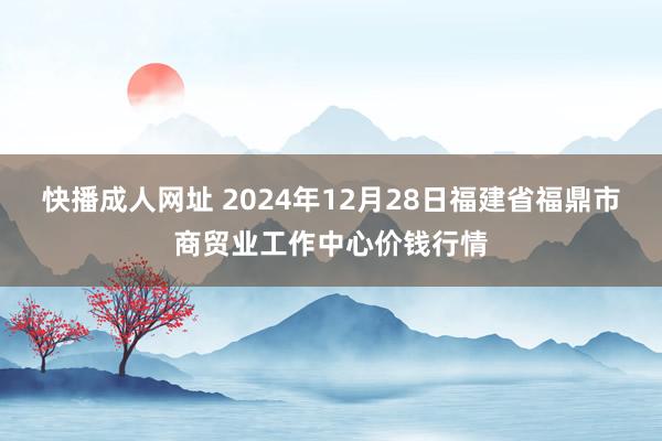 快播成人网址 2024年12月28日福建省福鼎市商贸业工作中心价钱行情