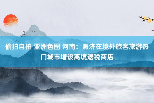 偷拍自拍 亚洲色图 河南：赈济在境外旅客旅游热门城市增设离境退税商店