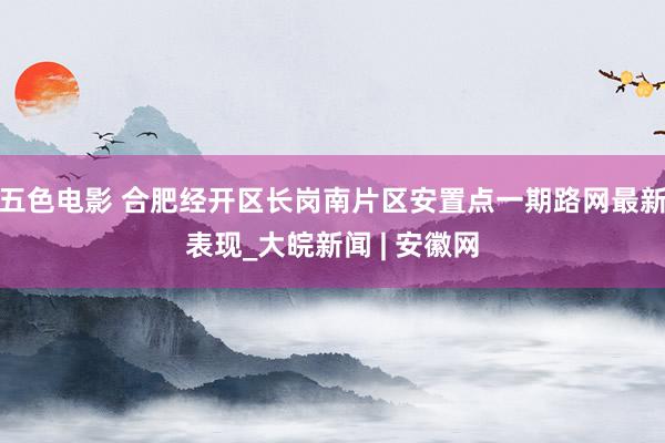 五色电影 合肥经开区长岗南片区安置点一期路网最新表现_大皖新闻 | 安徽网