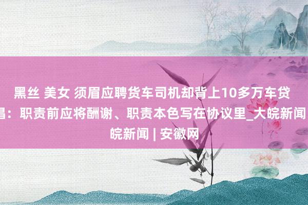 黑丝 美女 须眉应聘货车司机却背上10多万车贷 讼师提倡：职责前应将酬谢、职责本色写在协议里_大皖新闻 | 安徽网