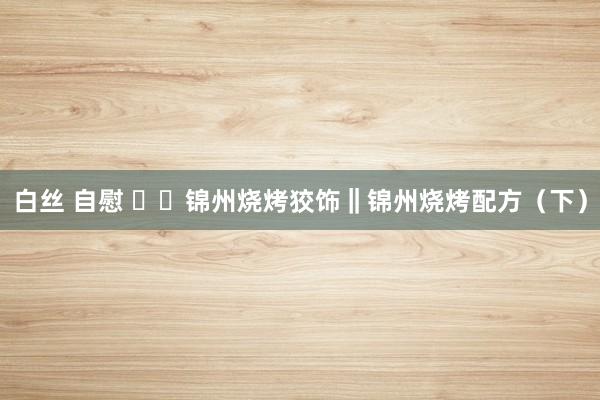 白丝 自慰 ㊙️锦州烧烤狡饰‖锦州烧烤配方（下）