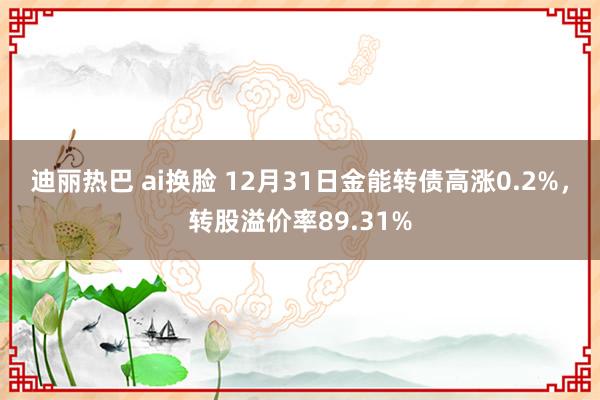 迪丽热巴 ai换脸 12月31日金能转债高涨0.2%，转股溢价率89.31%
