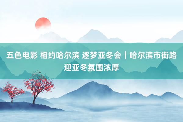 五色电影 相约哈尔滨 逐梦亚冬会｜哈尔滨市街路迎亚冬氛围浓厚