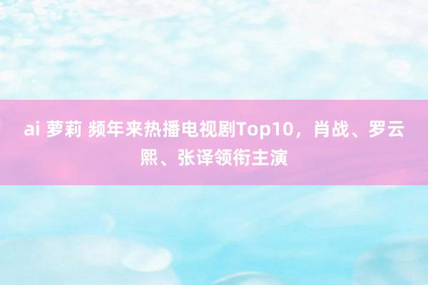 ai 萝莉 频年来热播电视剧Top10，肖战、罗云熙、张译领衔主演