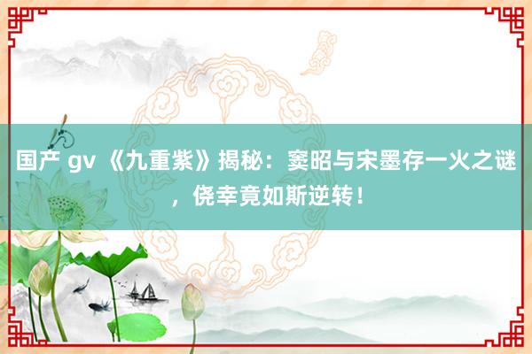 国产 gv 《九重紫》揭秘：窦昭与宋墨存一火之谜，侥幸竟如斯逆转！