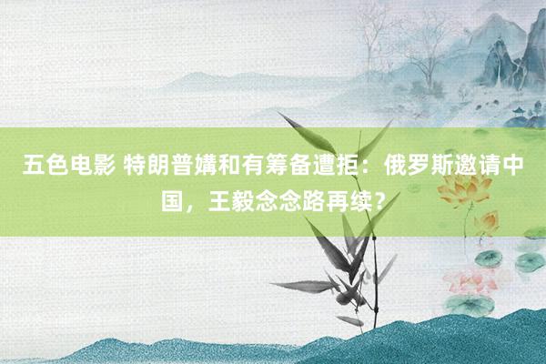 五色电影 特朗普媾和有筹备遭拒：俄罗斯邀请中国，王毅念念路再续？