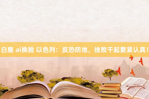 白鹿 ai换脸 以色列：反恐防地，挫败千起要紧认真！