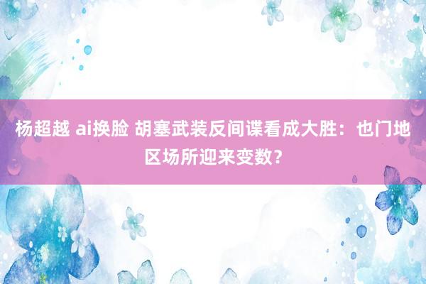 杨超越 ai换脸 胡塞武装反间谍看成大胜：也门地区场所迎来变数？