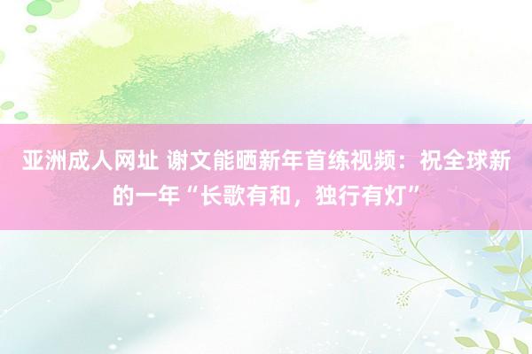 亚洲成人网址 谢文能晒新年首练视频：祝全球新的一年“长歌有和，独行有灯”