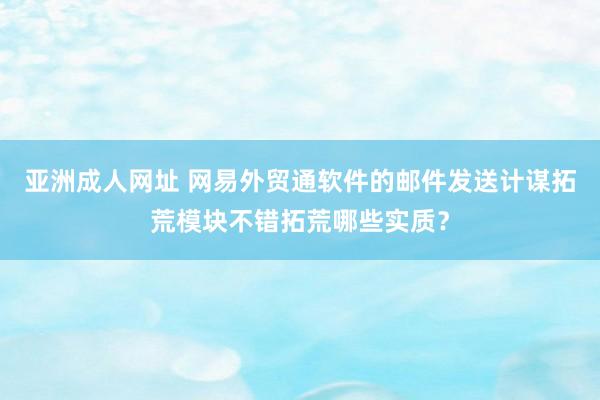 亚洲成人网址 网易外贸通软件的邮件发送计谋拓荒模块不错拓荒哪些实质？
