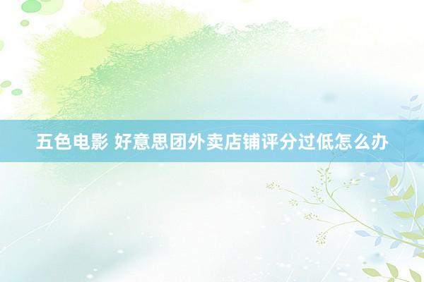 五色电影 好意思团外卖店铺评分过低怎么办