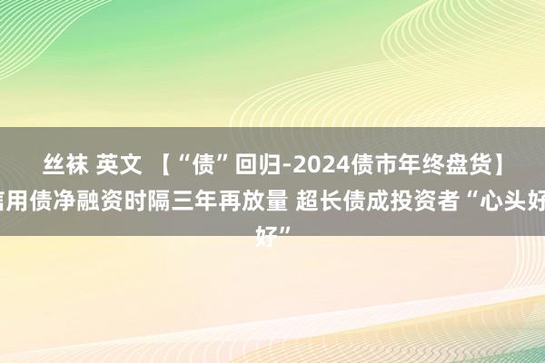 丝袜 英文 【“债”回归-2024债市年终盘货】信用债净融资时隔三年再放量 超长债成投资者“心头好”