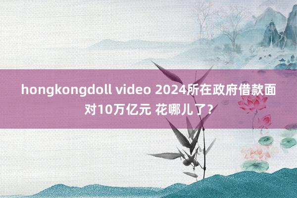 hongkongdoll video 2024所在政府借款面对10万亿元 花哪儿了？