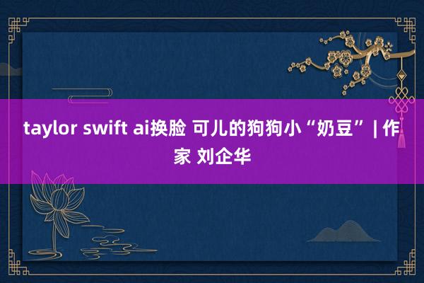 taylor swift ai换脸 可儿的狗狗小“奶豆” | 作家 刘企华