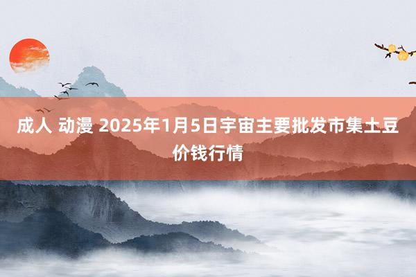 成人 动漫 2025年1月5日宇宙主要批发市集土豆价钱行情