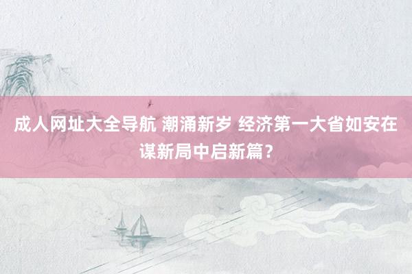 成人网址大全导航 潮涌新岁 经济第一大省如安在谋新局中启新篇？