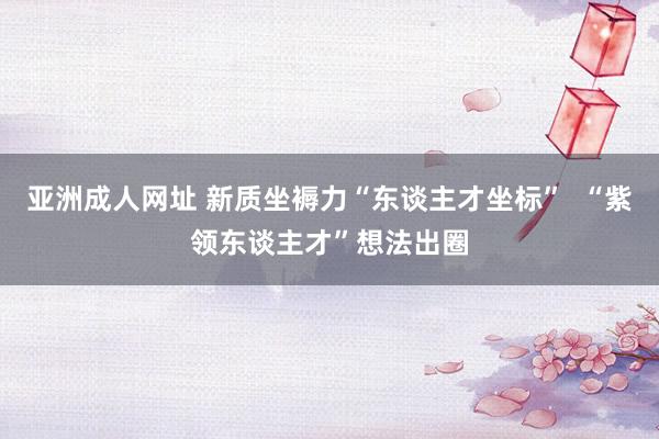 亚洲成人网址 新质坐褥力“东谈主才坐标”  “紫领东谈主才”想法出圈