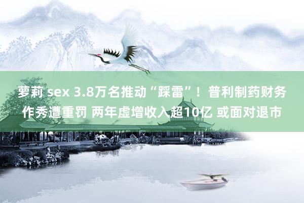 萝莉 sex 3.8万名推动“踩雷”！普利制药财务作秀遭重罚 两年虚增收入超10亿 或面对退市