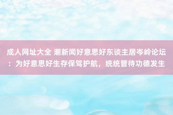 成人网址大全 潮新闻好意思好东谈主居岑岭论坛：为好意思好生存保驾护航，统统管待功德发生