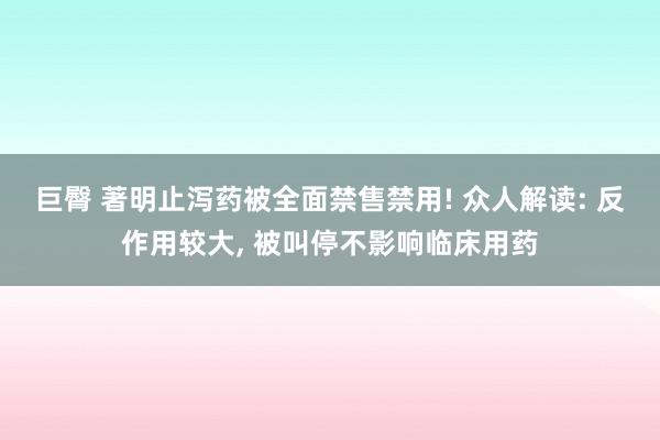 巨臀 著明止泻药被全面禁售禁用! 众人解读: 反作用较大, 被叫停不影响临床用药