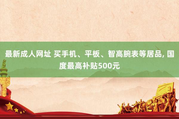 最新成人网址 买手机、平板、智高腕表等居品, 国度最高补贴500元