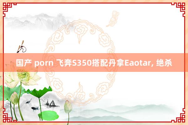国产 porn 飞奔S350搭配丹拿Eaotar, 绝杀